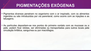 • Pigmentos diversos penetram no organismo com o ar inspirado, com os alimentos
ingeridos ou são introduzidos por via parenteral, como ocorre com as injeções e as
tatuagens.
• As partículas depositam-se nos pontos do primeiro contato com as mucosas ou a
pele, podem ficar retidas, ser eliminadas ou transportadas para outros locais pela
circulação linfática, sanguínea ou por macrófagos.
PIGMENTAÇÕES EXÓGENAS
 