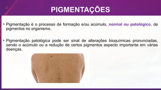 PIGMENTAÇÕES
• Pigmentação é o processo de formação e/ou acúmulo, normal ou patológico, de
pigmentos no organismo.
• Pigmentação patológica pode ser sinal de alterações bioquímicas pronunciadas,
sendo o acúmulo ou a redução de certos pigmentos aspecto importante em várias
doenças.
 