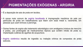 • É a deposição de sais de prata em tecidos.
• A causa mais comum de argiria localizada é impregnação mecânica da pele por
partículas de prata em trabalhadores que lidam com esse metal e, raramente, em
pessoas que usam brincos e piercings.
• Outras fontes de argiria são tratamento odontológico com amálgama (mistura de mercúrio
e prata), uso prolongado de medicamentos tópicos que contêm nitrato de prata ou
implantação cutânea de agulhas de acupuntura.
• Argiria sistêmica resulta de ingestão ou inalação crônica de compostos de prata
solúveis.
PIGMENTAÇÕES EXÓGENAS - ARGIRIA
 