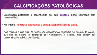 CALCIFICAÇÕES PATOLÓGICAS
• Calcificação patológica é reconhecida por sua basofilia (forte coloração pela
hematoxilina).
• No entanto, nem toda calcificação é constituída por fosfato de cálcio.
• Nas mamas e nos rins, às vezes são encontrados depósitos de oxalato de cálcio,
que não se coram na coloração por hematoxilina e eosina, mas podem ser
demonstrados sob luz polarizada.
 