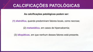 CALCIFICAÇÕES PATOLÓGICAS
As calcificações patológicas podem ser:
(1) distrófica, quando predominam fatores locais, como necrose;
(2) metastática, em casos de hipercalcemia;
(3) idiopáticas, em que nenhum desses fatores está presente.
 