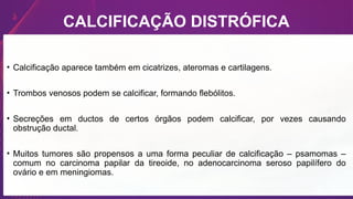 CALCIFICAÇÃO DISTRÓFICA
• Calcificação aparece também em cicatrizes, ateromas e cartilagens.
• Trombos venosos podem se calcificar, formando flebólitos.
• Secreções em ductos de certos órgãos podem calcificar, por vezes causando
obstrução ductal.
• Muitos tumores são propensos a uma forma peculiar de calcificação – psamomas –
comum no carcinoma papilar da tireoide, no adenocarcinoma seroso papilífero do
ovário e em meningiomas.
 