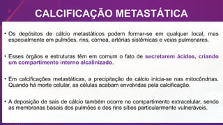 CALCIFICAÇÃO METASTÁTICA
• Os depósitos de cálcio metastáticos podem formar-se em qualquer local, mas
especialmente em pulmões, rins, córnea, artérias sistêmicas e veias pulmonares.
• Esses órgãos e estruturas têm em comum o fato de secretarem ácidos, criando
um compartimento interno alcalinizado.
• Em calcificações metastáticas, a precipitação de cálcio inicia-se nas mitocôndrias.
Quando há morte celular, as células acabam envolvidas pela calcificação.
• A deposição de sais de cálcio também ocorre no compartimento extracelular, sendo
as membranas basais dos pulmões e dos rins sítios particularmente vulneráveis.
 