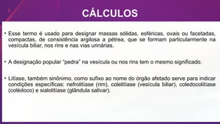 CÁLCULOS
• Esse termo é usado para designar massas sólidas, esféricas, ovais ou facetadas,
compactas, de consistência argilosa a pétrea, que se formam particularmente na
vesícula biliar, nos rins e nas vias urinárias.
• A designação popular “pedra” na vesícula ou nos rins tem o mesmo significado.
• Litíase, também sinônimo, como sufixo ao nome do órgão afetado serve para indicar
condições específicas: nefrolitíase (rim), colelitíase (vesícula biliar), coledocolitíase
(colédoco) e sialolitíase (glândula salivar).
 