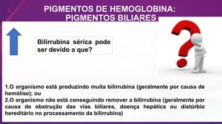 PIGMENTOS DE HEMOGLOBINA:
PIGMENTOS BILIARES
Bilirrubina sérica pode
ser devido a que?
1.O organismo está produzindo muita bilirrubina (geralmente por causa de
hemólise); ou
2.O organismo não está conseguindo remover a bilirrubina (geralmente por
causa de obstrução das vias biliares, doença hepática ou distúrbio
hereditário no processamento da bilirrubina)
 
