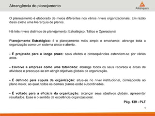 Abrangência do planejamento


O planejamento é elaborado de meios diferentes nos vários níveis organizacionais. Em razão
disso existe uma hierarquia de planos.

Há três níveis distintos de planejamento: Estratégico, Tático e Operacional

Planejamento Estratégico: é o planejamento mais amplo e envolvente; abrange toda a
organização como um sistema único e aberto.

- É projetado para o longo prazo: seus efeitos e consequências estendem-se por vários
anos.

- Envolve a empresa como uma totalidade: abrange todos os seus recursos e áreas de
atividade e preocupa-se em atingir objetivos globais da organização.

- É definido pela cúpula da organização: situa-se no nível institucional, corresponde ao
plano maior, ao qual, todos os demais planos estão subordinados.

- É voltado para a eficácia da organização: alcançar seus objetivos globais, apresentar
resultados. Esse é o sentido da excelência organizacional.
                                                                        Pág. 139 - PLT
                                                                                         4
 