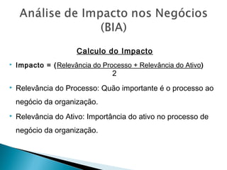 Calculo do Impacto
 Impacto = (Relevância do Processo + Relevância do Ativo)
2
 Relevância do Processo: Quão importante é o processo ao
negócio da organização.
 Relevância do Ativo: Importância do ativo no processo de
negócio da organização.
 