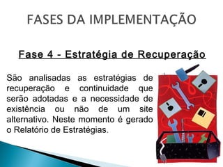 Fase 4 - Estratégia de Recuperação
São analisadas as estratégias de
recuperação e continuidade que
serão adotadas e a necessidade de
existência ou não de um site
alternativo. Neste momento é gerado
o Relatório de Estratégias.
 