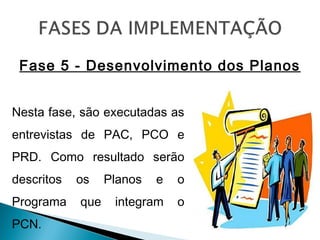Fase 5 - Desenvolvimento dos Planos
Nesta fase, são executadas as
entrevistas de PAC, PCO e
PRD. Como resultado serão
descritos os Planos e o
Programa que integram o
PCN.
 