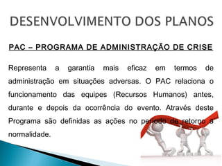 PAC – PROGRAMA DE ADMINISTRAÇÃO DE CRISE
Representa a garantia mais eficaz em termos de
administração em situações adversas. O PAC relaciona o
funcionamento das equipes (Recursos Humanos) antes,
durante e depois da ocorrência do evento. Através deste
Programa são definidas as ações no período de retorno a
normalidade.
 