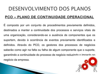 PCO – PLANO DE CONTINUIDADE OPERACIONAL
É composto por um conjunto de procedimentos previamente definidos,
destinados a manter a continuidade dos processos e serviços vitais de
uma organização, considerando-se a ausência de componentes que os
suportem, devido à ocorrência de eventos previamente identificados e
definidos. Através do PCO, os gestores dos processos de negócios
saberão como agir na falta ou falha de algum componente que o suporte,
garantindo a continuidade do processo de negócio reduzindo o impacto no
negócio da empresa.
 