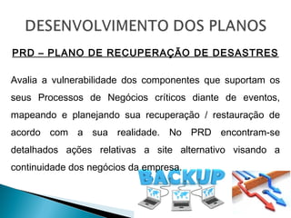 PRD – PLANO DE RECUPERAÇÃO DE DESASTRES
Avalia a vulnerabilidade dos componentes que suportam os
seus Processos de Negócios críticos diante de eventos,
mapeando e planejando sua recuperação / restauração de
acordo com a sua realidade. No PRD encontram-se
detalhados ações relativas a site alternativo visando a
continuidade dos negócios da empresa.
 