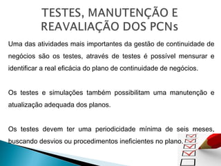 Uma das atividades mais importantes da gestão de continuidade de
negócios são os testes, através de testes é possível mensurar e
identificar a real eficácia do plano de continuidade de negócios.
Os testes e simulações também possibilitam uma manutenção e
atualização adequada dos planos.
Os testes devem ter uma periodicidade mínima de seis meses,
buscando desvios ou procedimentos ineficientes no plano.
 