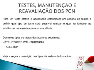 Para um teste efetivo é necessário estabelecer um cenário de testes e
definir qual tipo de teste será possível realizar e qual irá fornecer as
evidências necessárias para uma auditoria.
Dentre os tipos de testes destacam os seguintes:
• STRUCTURED WALKTHROUGH
• TABLETOP
Veja a seguir a descrição dos tipos de testes citados acima.
 