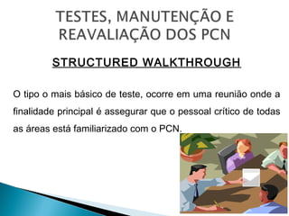 STRUCTURED WALKTHROUGH
O tipo o mais básico de teste, ocorre em uma reunião onde a
finalidade principal é assegurar que o pessoal crítico de todas
as áreas está familiarizado com o PCN.
 