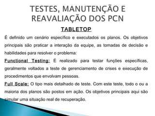 TABLETOP
É definido um cenário específico e executados os planos. Os objetivos
principais são praticar a interação da equipe, as tomadas de decisão e
habilidades para resolver o problema:
Functional Testing: É realizado para testar funções específicas,
geralmente voltados a teste de gerenciamento de crises e execução de
procedimentos que envolvam pessoas.
Full Scale: O tipo mais detalhado de teste. Com este teste, todo o ou a
maioria dos planos são postos em ação. Os objetivos principais aqui são
simular uma situação real de recuperação.
 