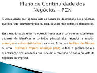 A Continuidade de Negócios trata do estudo de identificação dos processos
que dão “vida” a uma empresa, ou seja, aqueles mais críticos e impactantes.
Esse estudo exige uma metodologia renomada e consultores experientes,
capazes de identificar o conteúdo principal dos negócios e mapear
ameaças e vulnerabilidades existentes. Após uma Análise de Riscos
ou uma Business Impact Analisys (BIA), é feita a qualificação e a
quantificação dos resultados que refletem a realidade do ponto de vista de
negócios da empresa.
 