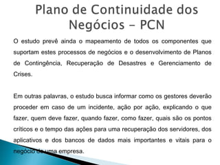 O estudo prevê ainda o mapeamento de todos os componentes que
suportam estes processos de negócios e o desenvolvimento de Planos
de Contingência, Recuperação de Desastres e Gerenciamento de
Crises.
Em outras palavras, o estudo busca informar como os gestores deverão
proceder em caso de um incidente, ação por ação, explicando o que
fazer, quem deve fazer, quando fazer, como fazer, quais são os pontos
críticos e o tempo das ações para uma recuperação dos servidores, dos
aplicativos e dos bancos de dados mais importantes e vitais para o
negócio de uma empresa.
 