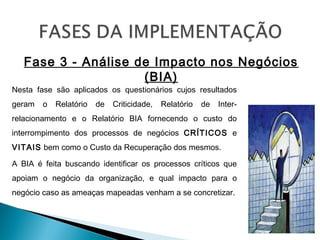 Fase 3 - Análise de Impacto nos Negócios
(BIA)
Nesta fase são aplicados os questionários cujos resultados
geram o Relatório de Criticidade, Relatório de Inter-
relacionamento e o Relatório BIA fornecendo o custo do
interrompimento dos processos de negócios CRÍTICOS e
VITAIS bem como o Custo da Recuperação dos mesmos.
A BIA é feita buscando identificar os processos críticos que
apoiam o negócio da organização, e qual impacto para o
negócio caso as ameaças mapeadas venham a se concretizar.
 
