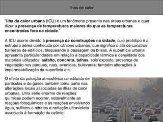 Ilhas de calor " Ilha de calor urbana  (ICU) é um fenômeno presente nas áreas urbanas e quer  dizer a  presença de temperaturas maiores do que as temperaturas  encontradas fora da cidade .” A ICU ocorre devido à  presença de construções na cidade , cujo protótipo é a estrutura aérea conhecida por cânions urbanos, que significa o ato de construir barreiras de edifícios, bloqueando a passagem de brisas. A superfície urbana apresenta particularidades em relação à capacidade térmica e densidade dos materiais utilizados:  asfalto, concreto, telhas , solo exposto, presença de vegetação nos parques, ruas, avenidas, bulevares; também alterações à impermeabilização da superfície etc. O efeito da poluição atmosférica constituída de partículas e de gases também toma parte nas alterações locais associadas às ilhas de calor urbanas. Uma série enorme de reações químicas podem ocorrer, notavelmente as reações fotoquímicas e as reações envolvendo água, sulfatos e nitratos e radiação ultravioleta associada à formação do ozônio;  