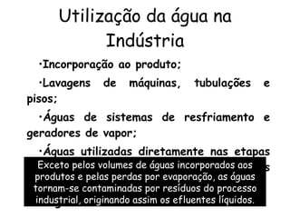 Utilização da água na Indústria Incorporação ao produto;  Lavagens de máquinas, tubulações e pisos;  Águas de sistemas de resfriamento e geradores de vapor;  Águas utilizadas diretamente nas etapas do processo industrial ou incorporadas aos produtos; Esgotos sanitários dos funcionários. Exceto pelos volumes de águas incorporados aos produtos e pelas perdas por evaporação, as águas tornam-se contaminadas por resíduos do processo industrial, originando assim os efluentes líquidos. 