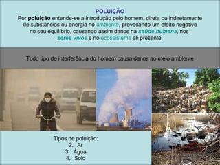 POLUIÇÃO Por  poluição  entende-se a introdução pelo homem, direta ou indiretamente de substâncias ou energia no  ambiente , provocando um efeito negativo  no seu equilíbrio, causando assim danos na  saúde humana , nos  seres vivos  e no  ecossistema  ali presente  Todo tipo de interferência do homem causa danos ao meio ambiente Tipos de poluição: Ar Água Solo 