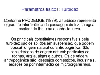 Parâmetros físicos: Turbidez Conforme PRODEMGE (1999), a turbidez representa o grau de interferência da passagem de luz na água, conferindo-lhe uma aparência turva. Os principais constituintes responsáveis pela turbidez são os sólidos em suspensão, que podem possuir origem natural ou antropogênica. São considerados de origem natural: partículas de rochas, argila, algas e outros. Os de origem antropogênica são: despejos domésticos, industriais, erosões ou por intermédio de microorganismos. 