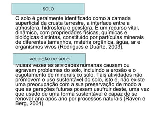 O solo é geralmente identificado como a camada superficial da crusta terrestre, a interface entre a atmosfera, hidrosfera e geosfera. É um recurso vital, dinâmico, com propriedades físicas, químicas e biológicas distintas, constituído por partículas minerais de diferentes tamanhos, matéria orgânica, água, ar e organismos vivos (Rodrigues e Duarte, 2003). Muitas vezes as atividades humanas causam ou agravam problemas do solo, incluindo a erosão e o esgotamento de minerais do solo. Tais atividades não promovem o uso sustentável do solo, isto é, não existe uma preocupação com a sua preservação de modo a que as gerações futuras possam usufruir deste, uma vez que usado de uma forma sustentável é capaz de se renovar ano após ano por processos naturais (Raven e Berg, 2004). SOLO POLUIÇÃO DO SOLO 