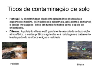 Tipos de contaminação de solo Pontual:  A contaminação local está geralmente associada à exploração mineira, às instalações industriais, aos aterros sanitários e outras instalações, tanto em funcionamento como depois de encerrados. Difusas:  A poluição difusa está geralmente associada à deposição atmosférica, a certas práticas agrícolas e à reciclagem e tratamento inadequado de resíduos e águas residuais Pontual Difusa 