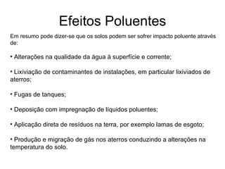 Efeitos Poluentes Em resumo pode dizer-se que os solos podem ser sofrer impacto poluente através de: Alterações na qualidade da água à superfície e corrente; Lixiviação de contaminantes de instalações, em particular lixiviados de aterros; Fugas de tanques; Deposição com impregnação de líquidos poluentes; Aplicação direta de resíduos na terra, por exemplo lamas de esgoto; Produção e migração de gás nos aterros conduzindo a alterações na temperatura do solo. 