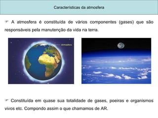 A atmosfera é constituída de vários componentes (gases) que são responsáveis pela manutenção da vida na terra. Constituída em quase sua totalidade de gases, poeiras e organismos vivos etc. Compondo assim o que chamamos de AR. Características da atmosfera 