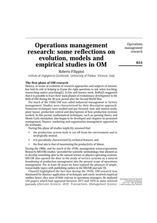 Operations
   Operations management                                                                    management
 research: some reflections on                                                                 research

     evolution, models and
                                                                                                               655
    empirical studies in OM
                             Roberto Filippini
  Istituto di Ingegneria Gestionale, University of Padua, Vicenza, Italy

The first phase of OM research
History, in terms of evolution of research approaches and subjects of interest,
has had its role in helping to frame the right questions to ask when teaching,
researching and/or practising[1]. In his well known work, Buffa[2] suggested
that it is possible to trace three main phases of evolutionary development in the
field of OM during the 30 year period after the Second World War.
   For much of the 1950s OM was called industrial management or factory
management. Studies were characterized by their descriptive approach.
Numerous techniques were studied and put forward: time and motion study,
plant layout, production control and descriptions of how production systems
worked. In this period, mathematical techniques, such as queuing theory and
Monte Carlo simulation, also began to be developed and chapters on personnel
management, finance, marketing and organization management appeared in
the textbooks.
   During this phase all studies implicitly assumed that:
   • the production system both is cut off from the environment and is
        strategically neutral;
   • it is prevalently characterized by technical features; and
   • the final aim is that of maximizing the productivity of labour.
During the 1960s, and for much of the 1970s, management science/operations
Research (MS/OR) studies “provided the scientific methodology that allowed us
to develop something akin to the natural science or physics operating systems.
MS/OR also opened the door to the study of service systems as a natural
broadening of production management into the present scope of operations
management. For at least 20 years we have enjoyed the pleasure of ample,
researchable topics with publishing outlets in the MS/OR journals”[2].
   Chase[3] highlighted the fact that during the 1970s, OM research was
dominated by abstract application of techniques and rarely involved empirical
studies; hence, they were of little real use to operations managers. He analysed    International Journal of Operations
134 papers which had appeared between 1977 and 1979 in some refereed                       & Production Management,
                                                                                        Vol. 17 No. 7, 1997, pp. 655-670.
journals (Decision Sciences, AIIE Transactions, Management Science,                 © MCB University Press, 0144-3577
 