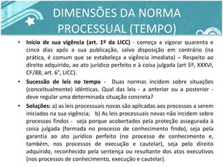 DIMENSÕES DA NORMA PROCESSUAL (TEMPO) Início de sua vigência (art. 1º da LICC)  - começa a vigorar quarenta e cinco dias após a sua publicação, salvo disposição em contrário (na prática, é comum que se estabeleça a vigência imediata) – Respeito ao direito adquirido, ao ato jurídico perfeito e à coisa julgada (art 5º, XXXVI, CF/88; art. 6°, LICC). Sucessão de leis no tempo  -  Duas normas incidem sobre situações (conceitualmente) idênticas. Qual das leis - a anterior ou a posterior - deve regular uma determinada situação concreta? Soluções:  a) as leis processuais novas são aplicadas aos processos a serem iniciados na sua vigência;  b) As leis processuais novas não incidem sobre processos findos -  seja porque acobertados pela proteção assegurada à coisa julgada (formada no processo de conhecimento findo), seja pela garantia ao ato jurídico perfeito (no processo de conhecimento e, também, nos processos de execução e cautelar), seja pelo direito adquirido, reconhecido pela sentença ou resultante dos atos executivos (nos processos de conhecimento, execução e cautelar). 