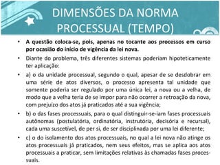 DIMENSÕES DA NORMA PROCESSUAL (TEMPO) A questão coloca-se, pois, apenas no tocante aos processos em curso por ocasião do início de vigência da lei nova.  Diante do problema, três diferentes sistemas poderiam hipoteticamente ter aplicação:  a) o da unidade processual, segundo o qual, apesar de se desdobrar em uma série de atos diversos, o processo apresenta tal unidade que somente poderia ser regulado por uma única lei, a nova ou a velha, de modo que a velha teria de se impor para não ocorrer a retroação da nova, com prejuízo dos atos já praticados até a sua vigência;  b) o das fases processuais, para o qual distinguir-se-iam fases processuais autônomas (postulatória, ordinatória, instrutória, decisória e recursal), cada uma suscetível, de per si, de ser disciplinada por uma lei diferente;  c) o do isolamento dos atos processuais, no qual a lei nova não atinge os atos processuais já praticados, nem seus efeitos, mas se aplica aos atos processuais a praticar, sem limitações relativas às chamadas fases proces- suais.  