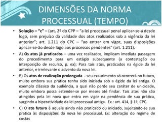 DIMENSÕES DA NORMA PROCESSUAL (TEMPO) Solução – “c”  – (art. 2º do CPP – “a lei processual penal aplicar-se-á desde logo, sem prejuízo da validade dos atos realizados sob a vigência da lei anterior”; art. 1.211 do CPC – “ao entrar em vigor, suas disposições aplicar-se-ão desde logo aos processos pendentes" (art. 1.211).  A)  Os atos já praticados  – uma vez realizados, implicam imediata passagem do procedimento para um estágio subsequente (a contestação ou interposição de recurso, p. ex); Para tais atos, praticados na égide da lei anterior, e irrelevante o advento da nova lei. B) Os  atos de realização prolongada  -  seu exaurimento só ocorrerá no futuro, muito embora sua prática tenha sido iniciada sob a égide da lei antiga. O exemplo clássico da audiência, a qual não perde seu caráter de unicidade, muito embora possa estender-se por meses até findar. Tais atos não são atingidos pela lei nova que entra em vigor na pendência de sua prática, surgindo a hiperatividade da lei processual antiga.  Ex.: art. 414, § 1º, CPC. C) O  ato futuro  é aquele ainda não praticado ou iniciado, sujeitando-se sua prática às disposições da nova lei processual. Ex: alteração do regime de custas 