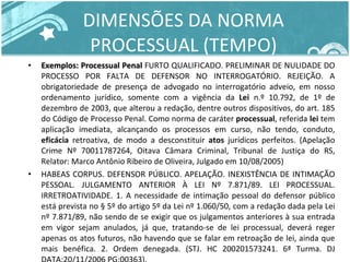 DIMENSÕES DA NORMA PROCESSUAL (TEMPO) Exemplos: Processual Penal  FURTO QUALIFICADO. PRELIMINAR DE NULIDADE DO PROCESSO POR FALTA DE DEFENSOR NO INTERROGATÓRIO. REJEIÇÃO. A obrigatoriedade de presença de advogado no interrogatório adveio, em nosso ordenamento jurídico, somente com a vigência da  Lei  n.º 10.792, de 1º de dezembro de 2003, que alterou a redação, dentre outros dispositivos, do art. 185 do Código de Processo Penal. Como norma de caráter  processual , referida  lei  tem aplicação imediata, alcançando os processos em curso, não tendo, conduto,  eficácia  retroativa, de modo a desconstituir  atos  jurídicos perfeitos. (Apelação Crime Nº 70011787264, Oitava Câmara Criminal, Tribunal de Justiça do RS, Relator: Marco Antônio Ribeiro de Oliveira, Julgado em 10/08/2005) HABEAS CORPUS. DEFENSOR PÚBLICO. APELAÇÃO. INEXISTÊNCIA DE INTIMAÇÃO PESSOAL. JULGAMENTO ANTERIOR À LEI Nº 7.871/89. LEI PROCESSUAL. IRRETROATIVIDADE. 1. A necessidade de intimação pessoal do defensor público está prevista no § 5º do artigo 5º da Lei nº 1.060/50, com a redação dada pela Lei nº 7.871/89, não sendo de se exigir que os julgamentos anteriores à sua entrada em vigor sejam anulados, já que, tratando-se de lei processual, deverá reger apenas os atos futuros, não havendo que se falar em retroação de lei, ainda que mais benéfica. 2. Ordem denegada. (STJ. HC 200201573241. 6ª Turma. DJ DATA:20/11/2006 PG:00363). 