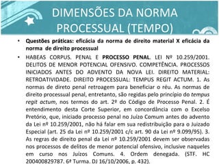 DIMENSÕES DA NORMA PROCESSUAL (TEMPO) Questões práticas:  eficácia da norma de direito material X eficácia da norma  de direito processual HABEAS CORPUS. PENAL E  PROCESSO PENAL . LEI Nº 10.259/2001. DELITOS DE MENOR POTENCIAL OFENSIVO. COMPETÊNCIA. PROCESSOS INICIADOS ANTES DO ADVENTO DA NOVA LEI. DIREITO MATERIAL: RETROATIVIDADE. DIREITO PROCESSUAL: TEMPUS REGIT ACTUM. 1. As normas de direto penal retroagem para beneficiar o réu. As normas de direito processual penal, entretanto, são regidas pelo princípio do  tempus regit actum , nos termos do art. 2º do Código de Processo Penal. 2. É entendimento desta Corte Superior, em concordância com o Excelso Pretório, que, iniciado processo penal no Juízo Comum antes do advento da Lei nº 10.259/2001, não há falar em sua redistribuição para o Juizado Especial (art. 25 da Lei nº 10.259/2001 c/c art. 90 da Lei nº 9.099/95). 3. As regras de direito penal da Lei nº 10.259/2001 devem ser observadas nos processos de delitos de menor potencial ofensivo, inclusive naqueles em curso nos Juízos Comuns. 4. Ordem denegada. (STF. HC 200400829787. 6ª Turma. DJ 16/10/2006, p. 432). 