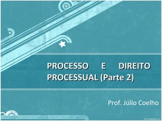PROCESSO E DIREITO PROCESSUAL (Parte 2) Prof. Júlio Coelho  