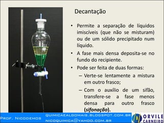Decantação
• Permite a separação de líquidos
imiscíveis (que não se misturam)
ou de um sólido precipitado num
líquido.
• A fase mais densa deposita-se no
fundo do recipiente.
• Pode ser feita de duas formas:
– Verte-se lentamente a mistura
em outro frasco;
– Com o auxílio de um sifão,
transfere-se a fase menos
densa para outro frasco
(sifonação).
 