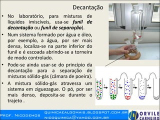 Decantação
• No laboratório, para misturas de
líquidos imiscíveis, usa-se funil de
decantação ou funil de separação).
• Num sistema formado por água e óleo,
por exemplo, a água, por ser mais
densa, localiza-se na parte inferior do
funil e é escoada abrindo-se a torneira
de modo controlado.
• Pode-se ainda usar-se do princípio da
decantação para a separação de
misturas sólido-gás (câmara de poeira).
• A mistura sólido-gás atravessa um
sistema em ziguezague. O pó, por ser
mais denso, deposita-se durante o
trajeto .
 