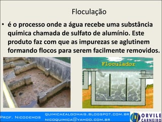 Floculação
• é o processo onde a água recebe uma substância
química chamada de sulfato de alumínio. Este
produto faz com que as impurezas se aglutinem
formando flocos para serem facilmente removidos.
 