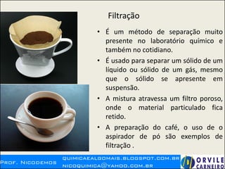 Filtração
• É um método de separação muito
presente no laboratório químico e
também no cotidiano.
• É usado para separar um sólido de um
líquido ou sólido de um gás, mesmo
que o sólido se apresente em
suspensão.
• A mistura atravessa um filtro poroso,
onde o material particulado fica
retido.
• A preparação do café, o uso de o
aspirador de pó são exemplos de
filtração .
 