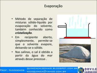 Evaporação
• Método de separação de
misturas sólido-líquido por
evaporação do solvente,
também conhecido como
cristalização.
• Em recipiente aberto,
simplesmente, permite-se
que o solvente evapore,
deixando-se o sólido.
• Nas salinas, o sal é obtido a
partir da água do mar
através desse processo .
 