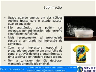 Sublimação
• Usado quando apenas um dos sólidos
sublima (passa para o estado gasoso)
quando aquecido.
• São substâncias que podem ser
separadas por sublimação: iodo, enxofre
e naftaleno (naftalina).
• Mais recentemente, tal propriedade
passou a ser usada na impressão de
camisetas.
• Com uma impressora especial é
preparado um desenho em uma folha de
papel e, através de uma prensa térmica, a
tinta sublima e se transfere para o tecido.
• Tem a vantagem de não desbotar,
mantendo a tonalidade original .
 