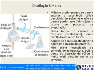 Destilação Simples
• Método usado quando se deseja
separar a substância sólida
dissolvida do solvente e não se
deseja perder este último (como
ocorre no processo de
evaporação).
• Desta forma, o solvente é
resfriado (condensado), sendo
recolhido em outro frasco.
• Aquece-se a mistura até atingir o
ponto de ebulição do solvente.
• Não existe necessidade de
controle de temperatura, pois o
ponto de ebulição do sólido é
muito mais elevado que o do
solvente .
 