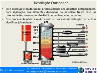 Destilação Fracionada
• Esse processo é muito usado, principalmente em indústrias petroquímicas,
para separação dos diferentes derivados do petróleo. Neste caso, as
colunas de fracionamento são divididas em bandejas ou pratos.
• Esse processo também é muito usado no processo de obtenção de bebidas
alcoólicas (alambique).
 