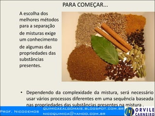 PARA COMEÇAR...
A escolha dos
melhores métodos
para a separação
de misturas exige
um conhecimento
de algumas das
propriedades das
substâncias
presentes.
• Dependendo da complexidade da mistura, será necessário
usar vários processos diferentes em uma sequência baseada
nas propriedades das substâncias presentes na mistura .
 