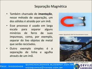 Separação Magnética
• Também chamado de Imantação,
nesse método de separação, um
dos sólidos é atraído por um ímã.
• Esse processo é usado em larga
escala para separar alguns
minérios de ferro de suas
impurezas, como, por exemplo,
separar do lixo objetos de metal
que serão reciclados.
• Outro exemplo simples é a
separação de linha e agulha
através de um imã.
Imagem: Oguraclutch/ GNU Free Documentation License.
Imagem: Palmer, Alfred T. / Public Domain.
 