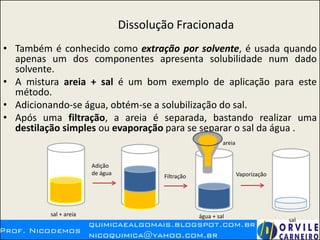 Dissolução Fracionada
• Também é conhecido como extração por solvente, é usada quando
apenas um dos componentes apresenta solubilidade num dado
solvente.
• A mistura areia + sal é um bom exemplo de aplicação para este
método.
• Adicionando-se água, obtém-se a solubilização do sal.
• Após uma filtração, a areia é separada, bastando realizar uma
destilação simples ou evaporação para se separar o sal da água .
sal + areia
Adição
de água
Filtração Vaporização
areia
água + sal
sal
 