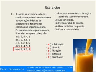 Exercícios
1 - Associe as atividades diárias
contidas na primeira coluna com
as operações básicas de
laboratório e fenômenos
contidos na segunda coluna.
Os números da segunda coluna,
lidos de cima para baixo, são:
a) 3, 2, 5, 4, 1
b) 1, 3, 4, 5, 2
c) 4, 3, 2, 1, 5
d) 3, 2, 4, 5, 1
e) 4, 1, 5, 3, 2
(1) Preparar um refresco de cajá a
partir do suco concentrado.
(2) Adoçar o leite.
(3) Preparar chá de canela.
(4) Usar naftalina na gaveta.
(5) Coar a nata do leite.
( ) sublimação
( ) diluição
( ) filtração
( ) extração
( ) dissolução
4
1
5
3
2
 